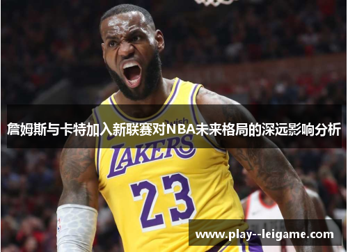 詹姆斯与卡特加入新联赛对NBA未来格局的深远影响分析 詹姆斯与卡特加入新联赛对NBA未来格局的深远影响分析