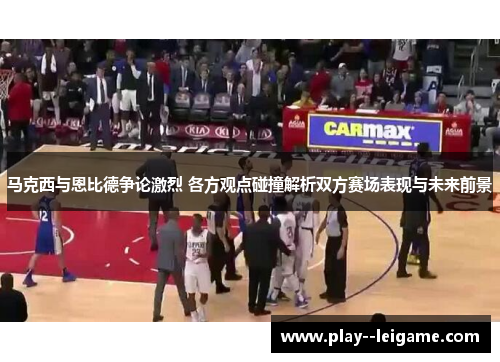 马克西与恩比德争论激烈 各方观点碰撞解析双方赛场表现与未来前景
