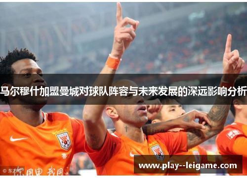 马尔穆什加盟曼城对球队阵容与未来发展的深远影响分析