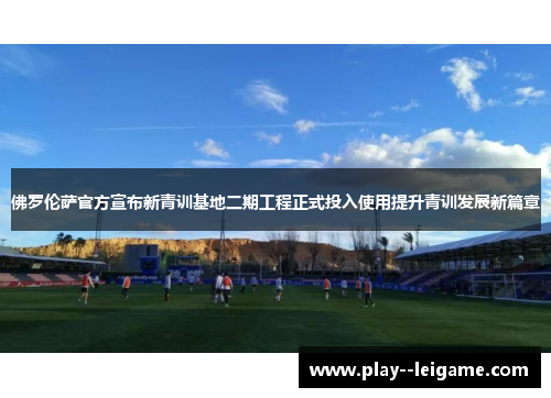佛罗伦萨官方宣布新青训基地二期工程正式投入使用提升青训发展新篇章