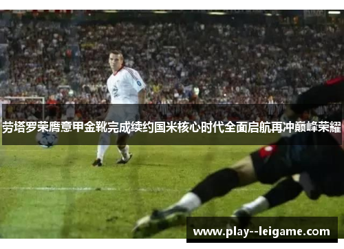 劳塔罗荣膺意甲金靴完成续约国米核心时代全面启航再冲巅峰荣耀