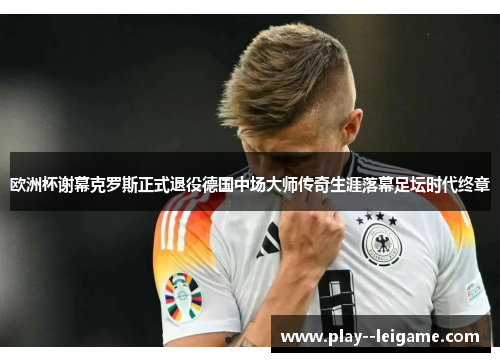 欧洲杯谢幕克罗斯正式退役德国中场大师传奇生涯落幕足坛时代终章