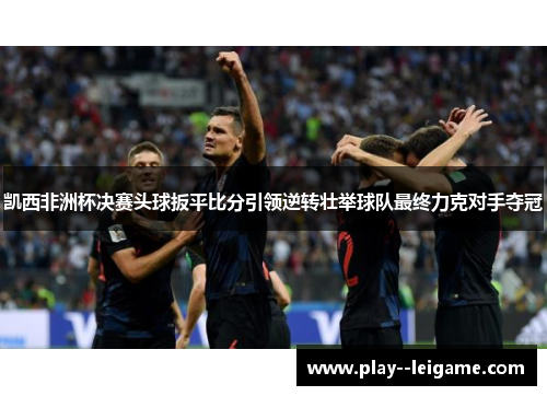 凯西非洲杯决赛头球扳平比分引领逆转壮举球队最终力克对手夺冠